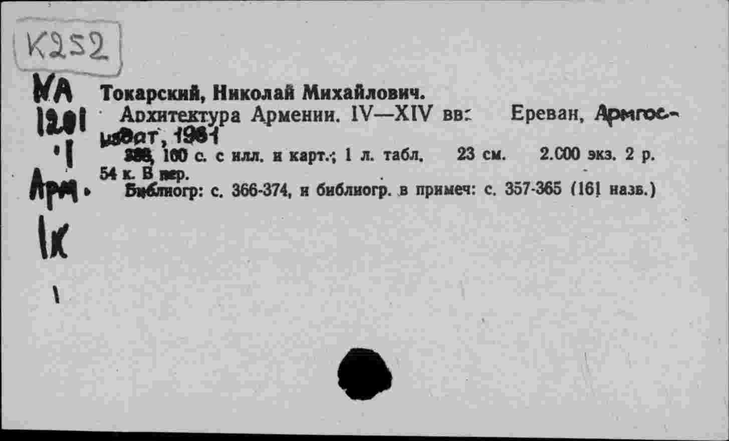 ﻿ИЛ Тохарский, Николай Михайлович.
11*1 Архитектура Армении. IV—XIV вв: Ереван, Армпос
’ , ydBer,<5МН
* І 388^ 100 с. с нлл. и карт.-; 1 л. табл. 23 см. 2.СОО экз. 2 р. а 54 к. В вер.
ДМ| » Бц&тогр: с. 366-374, и библиогр. в примем: с. 357-365 (161 назв.)